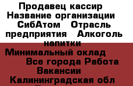 Продавец-кассир › Название организации ­ СибАтом › Отрасль предприятия ­ Алкоголь, напитки › Минимальный оклад ­ 14 500 - Все города Работа » Вакансии   . Калининградская обл.,Приморск г.